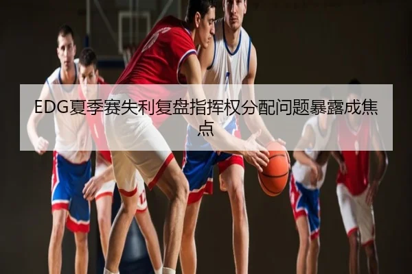 EDG夏季赛失利复盘指挥权分配问题暴露成焦点